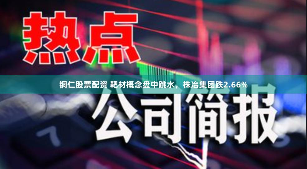 铜仁股票配资 靶材概念盘中跳水,株冶集团跌2.66%