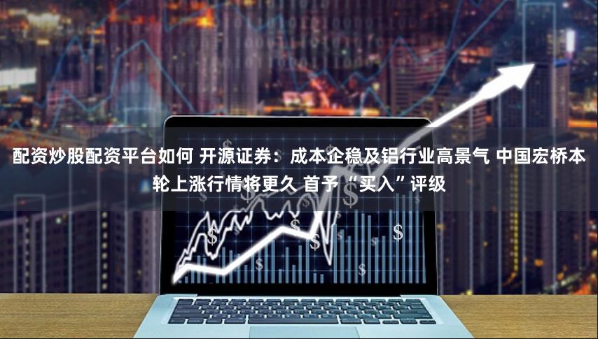 配资炒股配资平台如何 开源证券：成本企稳及铝行业高景气 中国宏桥本轮上涨行情将更久 首予 “买入”评级