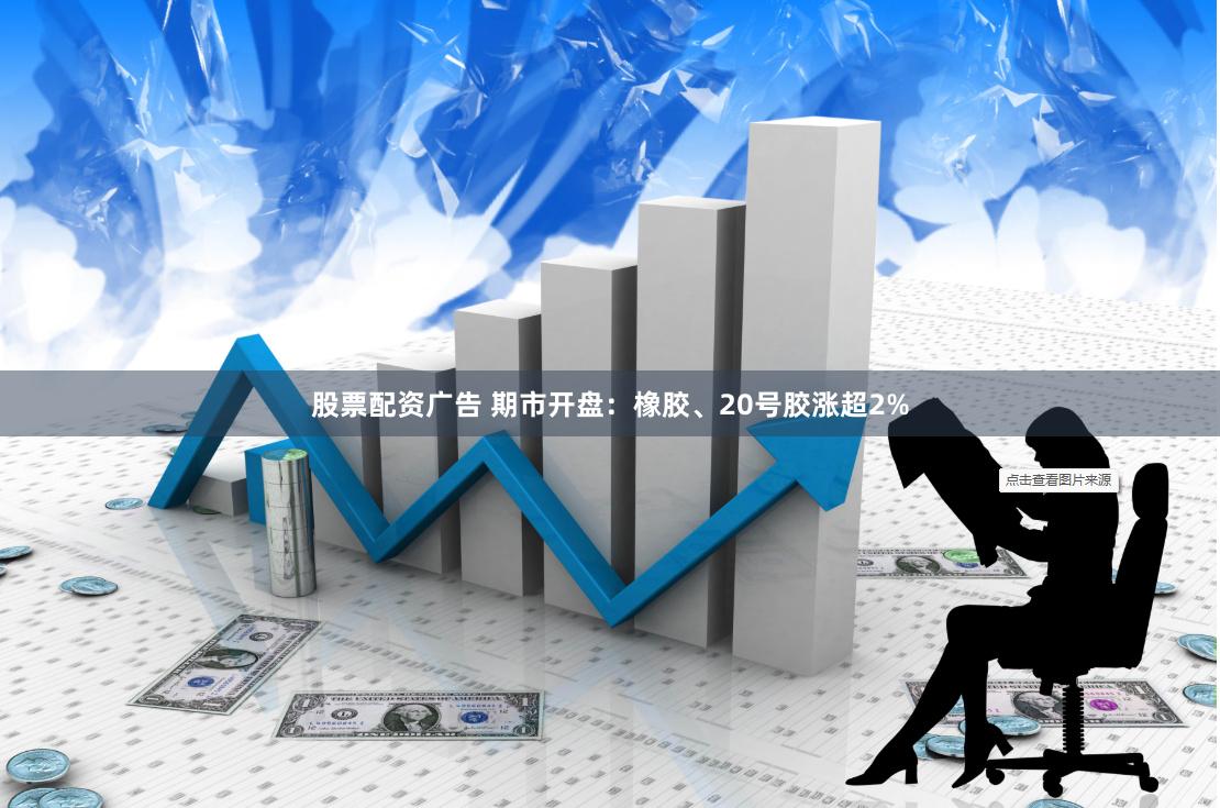 股票配资广告 期市开盘:橡胶、20号胶涨超2%