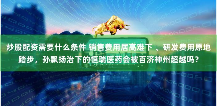 炒股配资需要什么条件 销售费用居高难下 、研发费用原地踏步,孙飘扬治下的恒瑞医药会被百济神州超越吗?