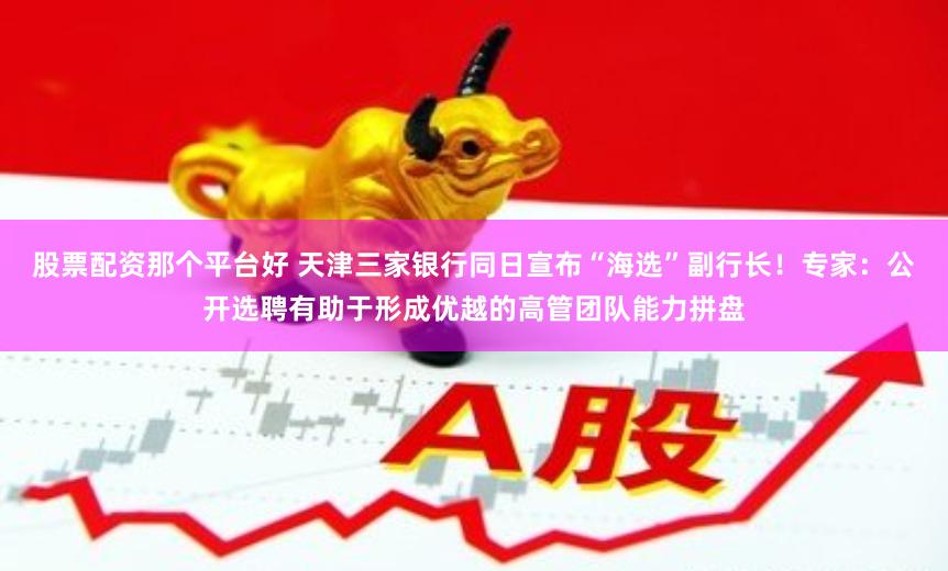 股票配资那个平台好 天津三家银行同日宣布“海选”副行长！专家：公开选聘有助于形成优越的高管团队能力拼盘