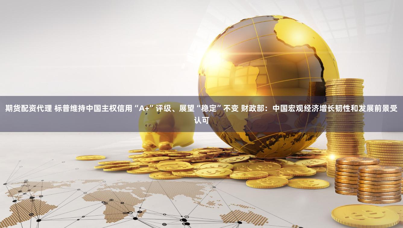 期货配资代理 标普维持中国主权信用“A+”评级、展望“稳定”不变 财政部：中国宏观经济增长韧性和发展前景受认可