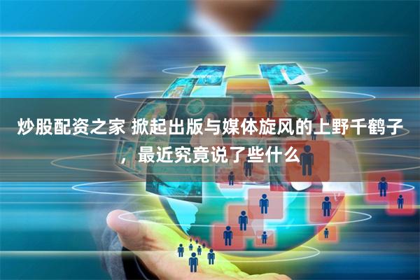 炒股配资之家 掀起出版与媒体旋风的上野千鹤子，最近究竟说了些什么