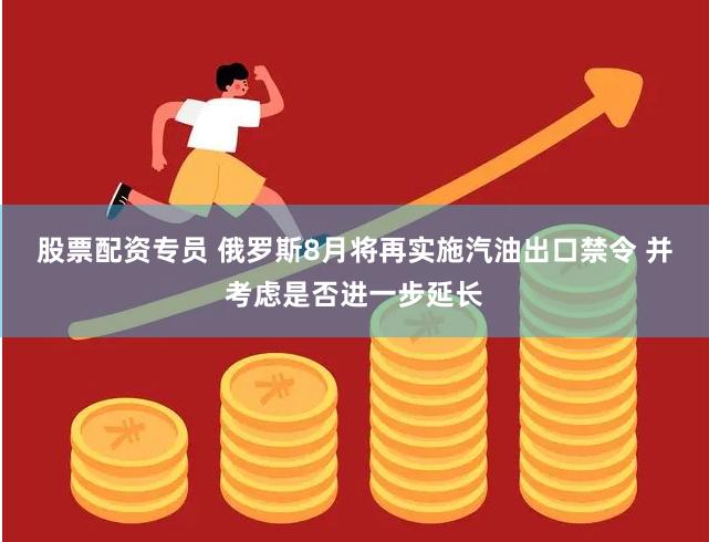 股票配资专员 俄罗斯8月将再实施汽油出口禁令 并考虑是否进一步延长