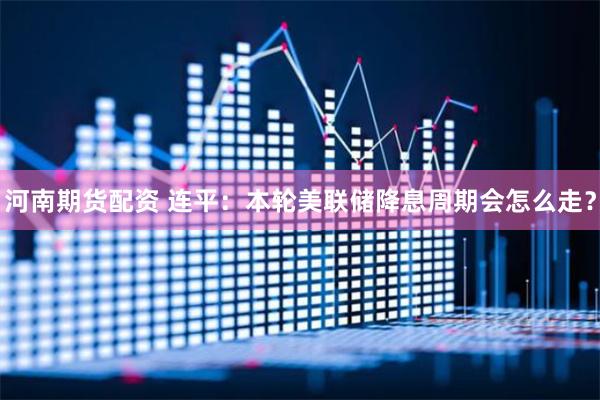 河南期货配资 连平：本轮美联储降息周期会怎么走？