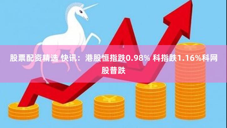 股票配资精选 快讯：港股恒指跌0.98% 科指跌1.16%科网股普跌