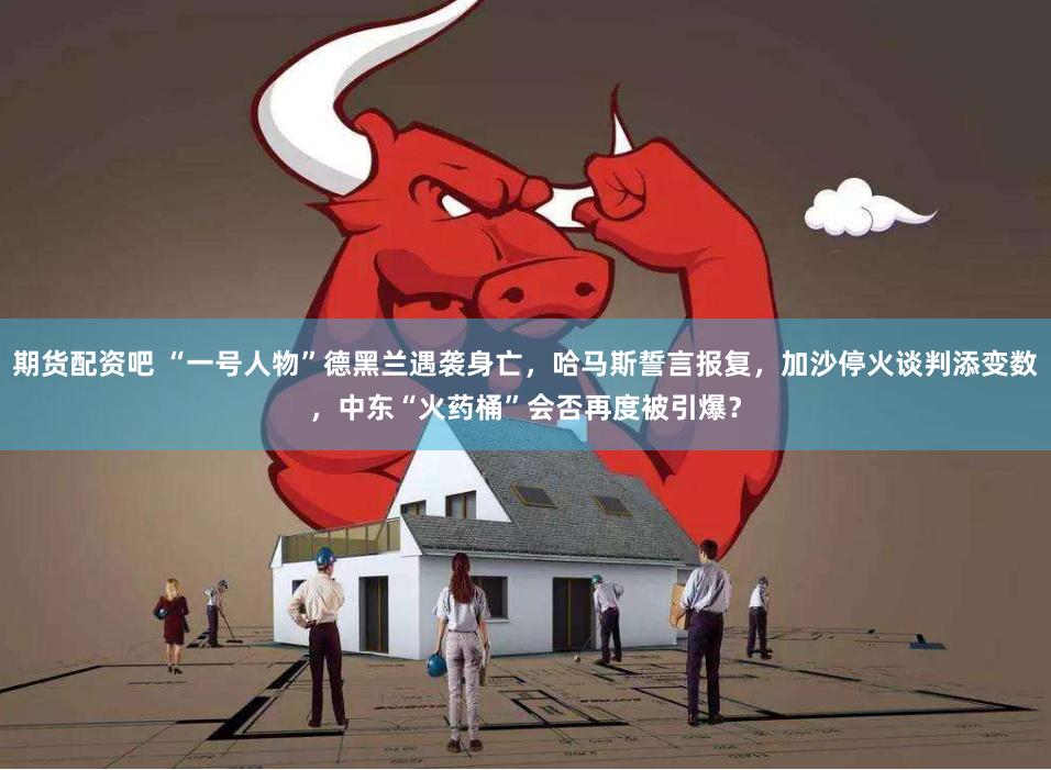 期货配资吧 “一号人物”德黑兰遇袭身亡,哈马斯誓言报复,加沙停火谈判添变数,中东“火药桶”会否再度被引爆?