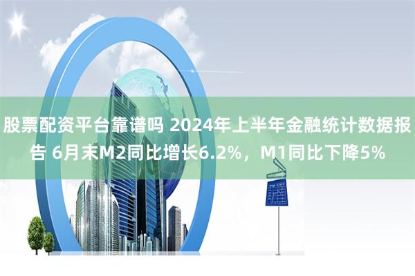 股票配资平台靠谱吗 2024年上半年金融统计数据报告 6月末M2同比增长6.2%,M1同比下降5%