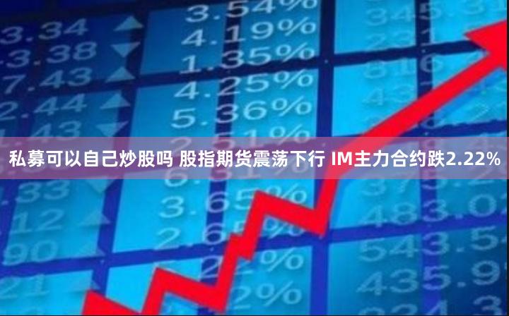 私募可以自己炒股吗 股指期货震荡下行 IM主力合约跌2.22%