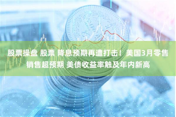 股票操盘 股票 降息预期再遭打击!美国3月零售销售超预期 美债收益率触及年内新高