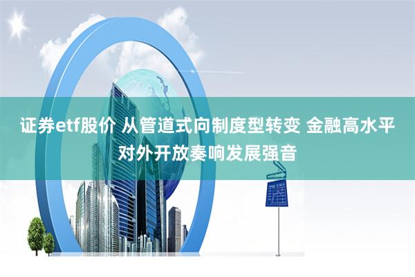 证券etf股价 从管道式向制度型转变 金融高水平对外开放奏响发展强音