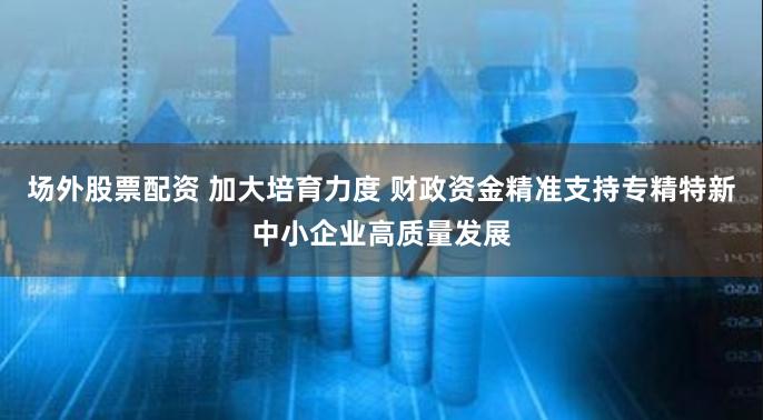场外股票配资 加大培育力度 财政资金精准支持专精特新中小企业高质量发展