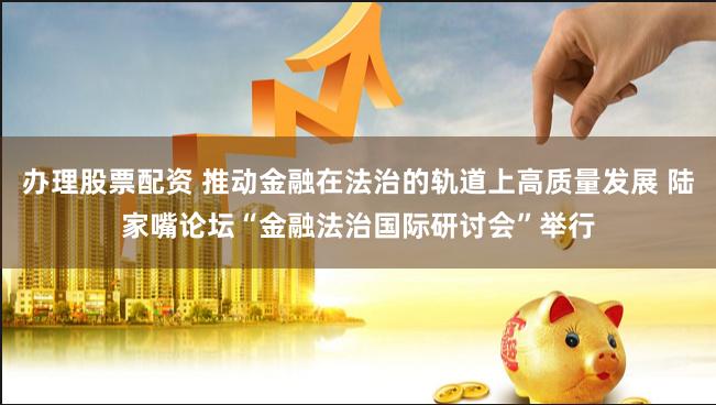 办理股票配资 推动金融在法治的轨道上高质量发展 陆家嘴论坛“金融法治国际研讨会”举行