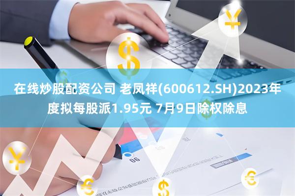 在线炒股配资公司 老凤祥(600612.SH)2023年度拟每股派1.95元 7月9日除权除息
