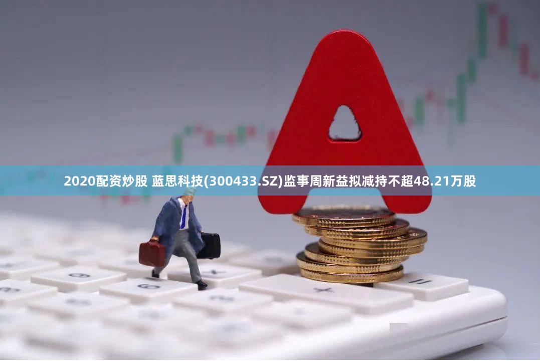 2020配资炒股 蓝思科技(300433.SZ)监事周新益拟减持不超48.21万股