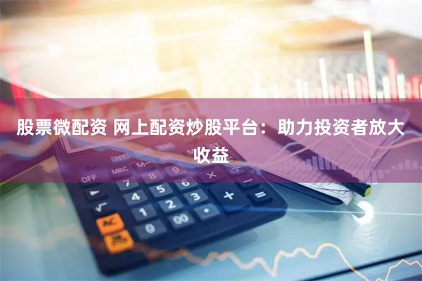 股票微配资 网上配资炒股平台：助力投资者放大收益
