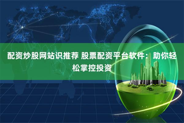 配资炒股网站识推荐 股票配资平台软件:助你轻松掌控投资