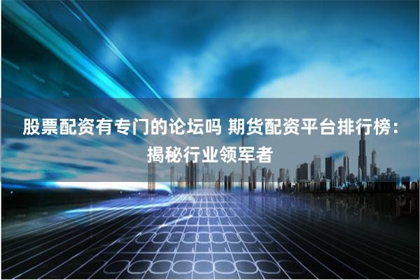股票配资有专门的论坛吗 期货配资平台排行榜:揭秘行业领军者