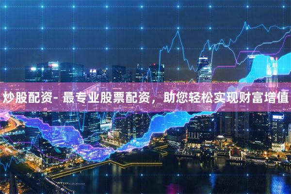 炒股配资- 最专业股票配资,助您轻松实现财富增值