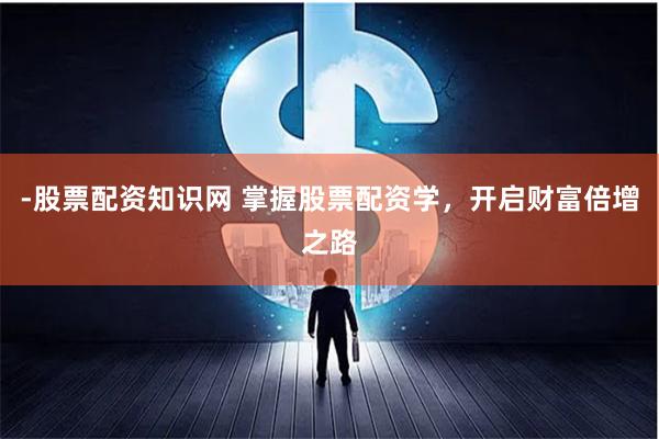-股票配资知识网 掌握股票配资学,开启财富倍增之路