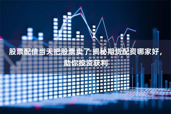 股票配债当天把股票卖了 揭秘期货配资哪家好，助你投资获利