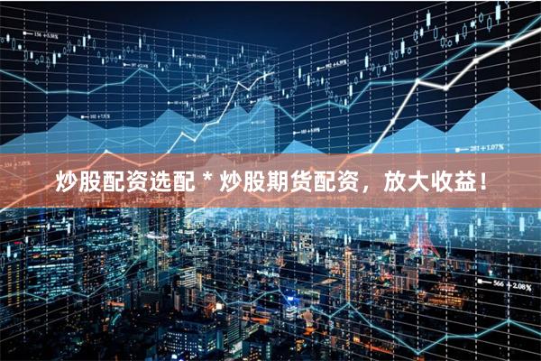炒股配资选配 * 炒股期货配资,放大收益!