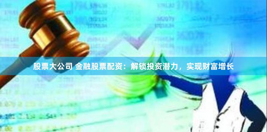 股票大公司 金融股票配资:解锁投资潜力,实现财富增长