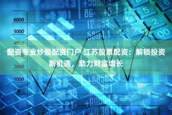 配资专业炒股配资门户 江苏股票配资:解锁投资新机遇,助力财富增长