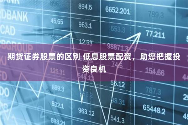 期货证券股票的区别 低息股票配资，助您把握投资良机