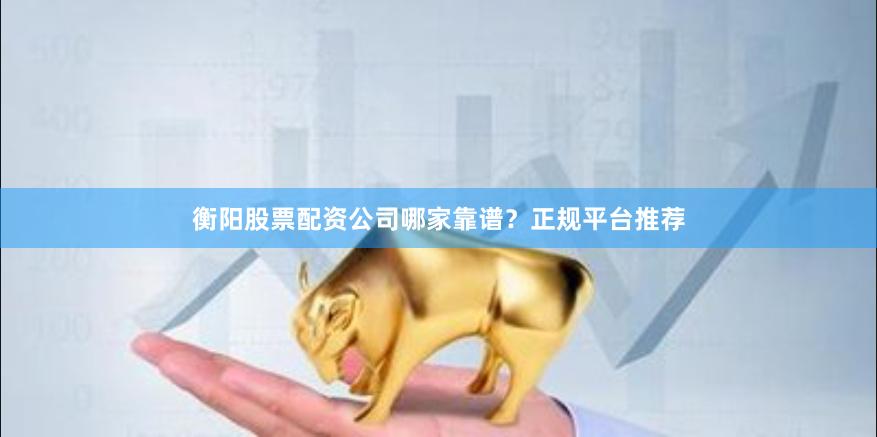 衡阳股票配资公司哪家靠谱？正规平台推荐