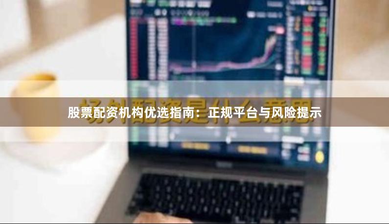 股票配资机构优选指南：正规平台与风险提示